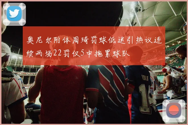 奥尼尔附体周琦罚球低迷引热议连续两场22罚仅5中拖累球队