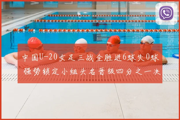 中国U-20女足三战全胜进6球失0球 强势锁定小组头名晋级四分之一决赛