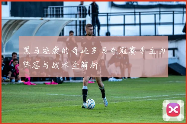 黑马逆袭的奇迹罗马夺冠赛季主力阵容与战术全解析