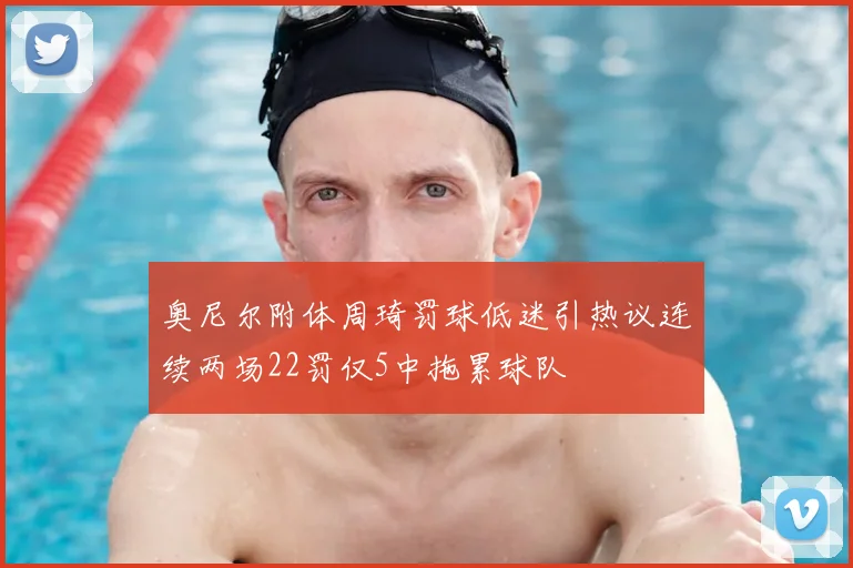 奥尼尔附体周琦罚球低迷引热议连续两场22罚仅5中拖累球队
