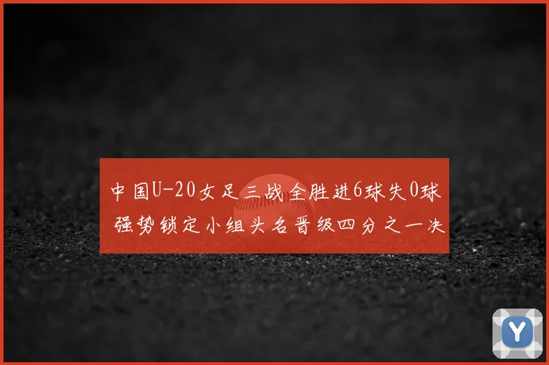 中国U-20女足三战全胜进6球失0球 强势锁定小组头名晋级四分之一决赛