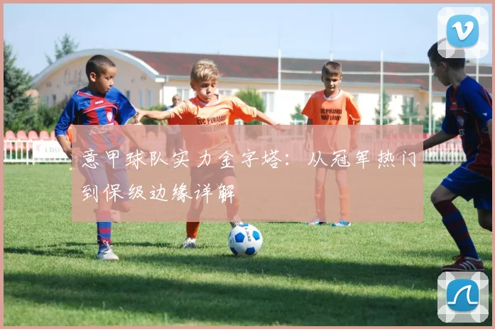 意甲球队实力金字塔：从冠军热门到保级边缘详解