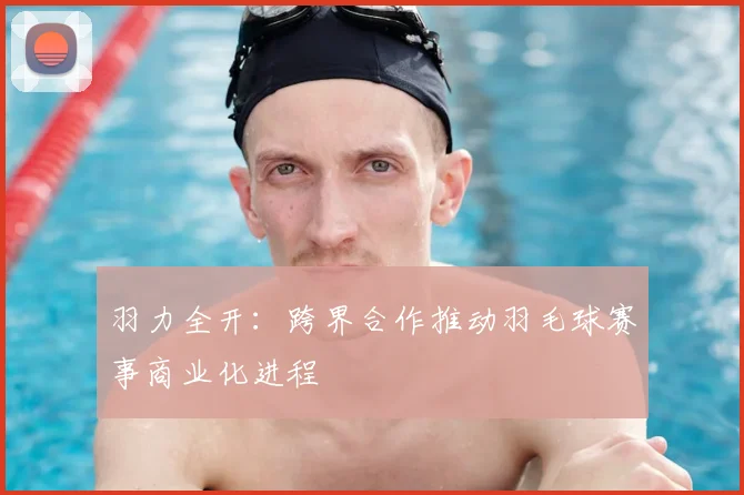 羽力全开：跨界合作推动羽毛球赛事商业化进程